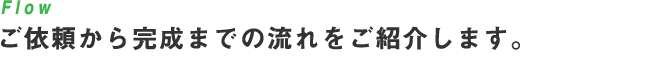 Flow ご依頼から完成までの流れをご紹介します。